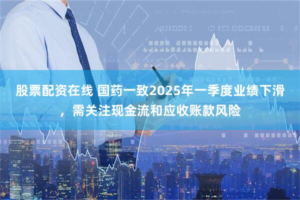 股票配资在线 国药一致2025年一季度业绩下滑，需关注现金流和应收账款风险