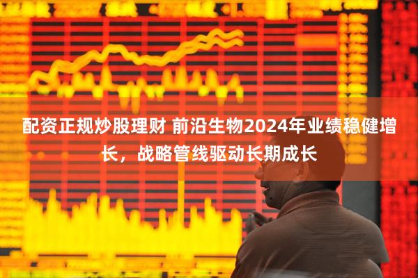 配资正规炒股理财 前沿生物2024年业绩稳健增长，战略管线驱动长期成长