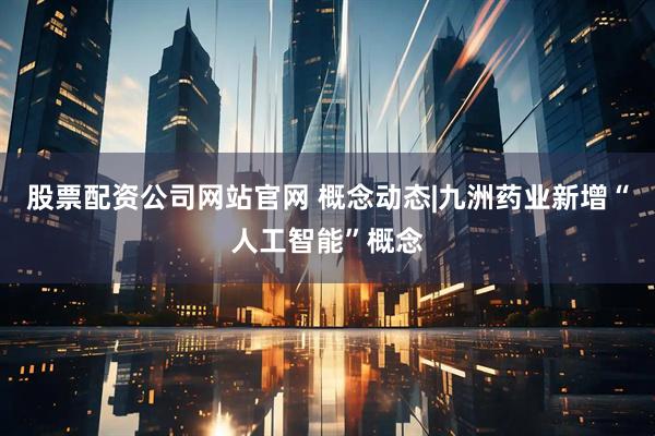 股票配资公司网站官网 概念动态|九洲药业新增“人工智能”概念