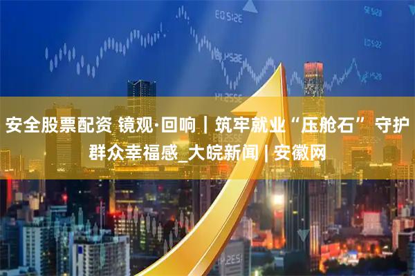 安全股票配资 镜观·回响｜筑牢就业“压舱石” 守护群众幸福感_大皖新闻 | 安徽网