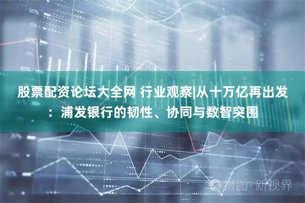 股票配资论坛大全网 行业观察|从十万亿再出发：浦发银行的韧性、协同与数智突围