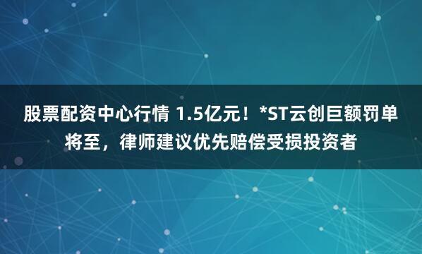 股票配资中心行情 1.5亿元！*ST云创巨额罚单将至，律师建议优先赔偿受损投资者