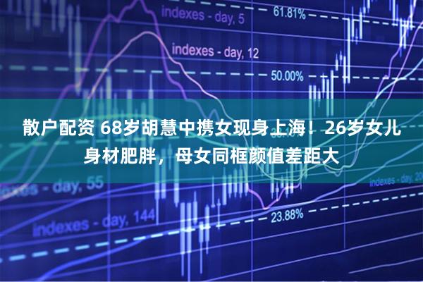 散户配资 68岁胡慧中携女现身上海！26岁女儿身材肥胖，母女同框颜值差距大