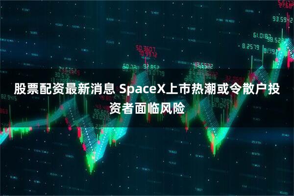 股票配资最新消息 SpaceX上市热潮或令散户投资者面临风险