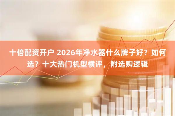 十倍配资开户 2026年净水器什么牌子好？如何选？十大热门机型横评，附选购逻辑