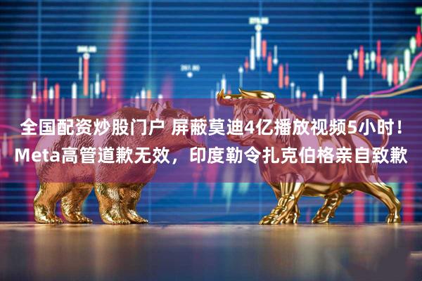 全国配资炒股门户 屏蔽莫迪4亿播放视频5小时！Meta高管道歉无效，印度勒令扎克伯格亲自致歉